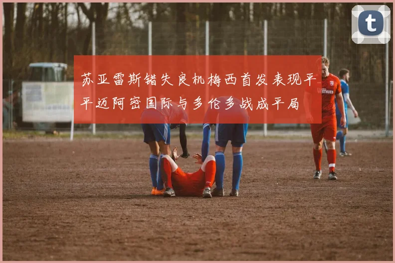苏亚雷斯错失良机梅西首发表现平平迈阿密国际与多伦多战成平局